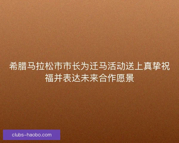 希腊马拉松市市长为迁马活动送上真挚祝福并表达未来合作愿景