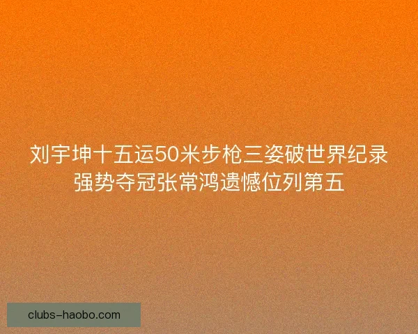 刘宇坤十五运50米步枪三姿破世界纪录强势夺冠张常鸿遗憾位列第五